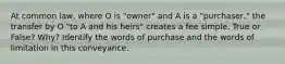 At common law, where O is "owner" and A is a "purchaser," the transfer by O "to A and his heirs" creates a fee simple. True or False? Why? Identify the words of purchase and the words of limitation in this conveyance.