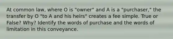 At common law, where O is "owner" and A is a "purchaser," the transfer by O "to A and his heirs" creates a fee simple. True or False? Why? Identify the words of purchase and the words of limitation in this conveyance.