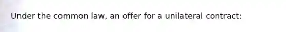 Under the common law, an offer for a unilateral contract: