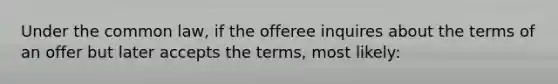 Under the common law, if the offeree inquires about the terms of an offer but later accepts the terms, most likely: