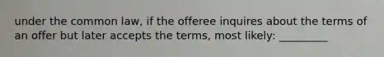 under the common law, if the offeree inquires about the terms of an offer but later accepts the terms, most likely: _________