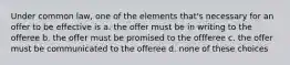 Under common law, one of the elements that's necessary for an offer to be effective is a. the offer must be in writing to the offeree b. the offer must be promised to the offferee c. the offer must be communicated to the offeree d. none of these choices