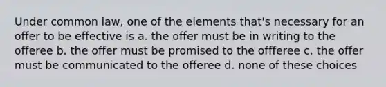 Under common law, one of the elements that's necessary for an offer to be effective is a. the offer must be in writing to the offeree b. the offer must be promised to the offferee c. the offer must be communicated to the offeree d. none of these choices