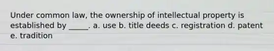 Under common law, the ownership of intellectual property is established by _____. a. use b. title deeds c. registration d. patent e. tradition