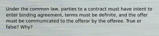 Under the common law, parties to a contract must have intent to enter binding agreement, terms must be definite, and the offer must be communicated to the offeror by the offeree. True or false? Why?