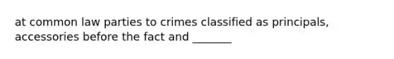 at common law parties to crimes classified as principals, accessories before the fact and _______