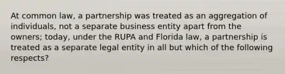 At common law, a partnership was treated as an aggregation of individuals, not a separate business entity apart from the owners; today, under the RUPA and Florida law, a partnership is treated as a separate legal entity in all but which of the following respects?