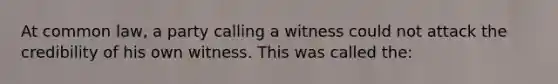 At common law, a party calling a witness could not attack the credibility of his own witness. This was called the: