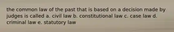 the common law of the past that is based on a decision made by judges is called a. civil law b. constitutional law c. case law d. criminal law e. statutory law