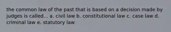 the common law of the past that is based on a decision made by judges is called... a. civil law b. constitutional law c. case law d. criminal law e. statutory law