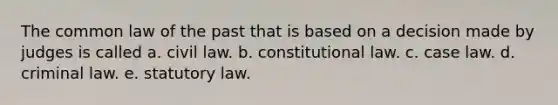 The common law of the past that is based on a decision made by judges is called a. civil law. b. constitutional law. c. case law. d. criminal law. e. statutory law.