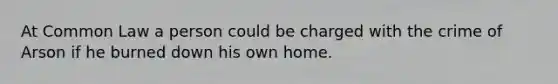 At Common Law a person could be charged with the crime of Arson if he burned down his own home.