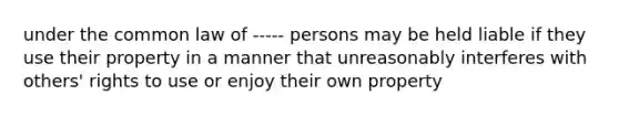 under the common law of ----- persons may be held liable if they use their property in a manner that unreasonably interferes with others' rights to use or enjoy their own property