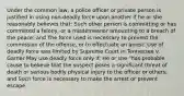 Under the common law, a police officer or private person is justified in using non-deadly force upon another if he or she reasonably believes that: Such other person is committing or has committed a felony, or a misdemeanor amounting to a breach of the peace; and The force used is necessary to prevent the commission of the offense, or to effectuate an arrest. Use of deadly force was limited by Supreme Court in Tennessee v. Garner May use deadly force only if: He or she "has probable cause to believe that the suspect poses a significant threat of death or serious bodily physical injury to the officer or others; and Such force is necessary to make the arrest or prevent escape.