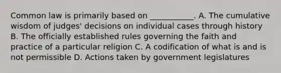 Common law is primarily based on ___________. A. The cumulative wisdom of judges' decisions on individual cases through history B. The officially established rules governing the faith and practice of a particular religion C. A codification of what is and is not permissible D. Actions taken by government legislatures