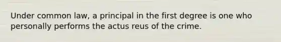 Under common law, a principal in the first degree is one who personally performs the actus reus of the crime.