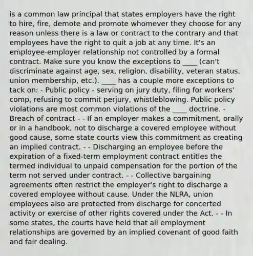 is a common law principal that states employers have the right to hire, fire, demote and promote whomever they choose for any reason unless there is a law or contract to the contrary and that employees have the right to quit a job at any time. It's an employee-employer relationship not controlled by a formal contract. Make sure you know the exceptions to ____ (can't discriminate against age, sex, religion, disability, veteran status, union membership, etc.). ____ has a couple more exceptions to tack on: - Public policy - serving on jury duty, filing for workers' comp, refusing to commit perjury, whistleblowing. Public policy violations are most common violations of the ____ doctrine. - Breach of contract - - If an employer makes a commitment, orally or in a handbook, not to discharge a covered employee without good cause, some state courts view this commitment as creating an implied contract. - - Discharging an employee before the expiration of a fixed-term employment contract entitles the termed individual to unpaid compensation for the portion of the term not served under contract. - - Collective bargaining agreements often restrict the employer's right to discharge a covered employee without cause. Under the NLRA, union employees also are protected from discharge for concerted activity or exercise of other rights covered under the Act. - - In some states, the courts have held that all employment relationships are governed by an implied covenant of good faith and fair dealing.