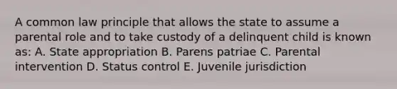 A common law principle that allows the state to assume a parental role and to take custody of a delinquent child is known as: A. State appropriation B. Parens patriae C. Parental intervention D. Status control E. Juvenile jurisdiction