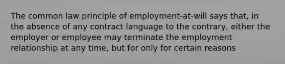 The common law principle of employment-at-will says that, in the absence of any contract language to the contrary, either the employer or employee may terminate the employment relationship at any time, but for only for certain reasons