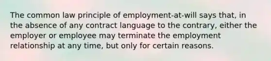 The common law principle of employment-at-will says that, in the absence of any contract language to the contrary, either the employer or employee may terminate the employment relationship at any time, but only for certain reasons.