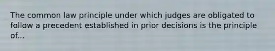 The common law principle under which judges are obligated to follow a precedent established in prior decisions is the principle of...