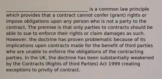 ____________________________________ is a common law principle which provides that a contract cannot confer (grant) rights or impose obligations upon any person who is not a party to the contract. The premise is that only parties to contracts should be able to sue to enforce their rights or claim damages as such. However, the doctrine has proven problematic because of its implications upon contracts made for the benefit of third parties who are unable to enforce the obligations of the contracting parties. In the UK, the doctrine has been substantially weakened by the Contracts (Rights of third Parties) Act 1999 creating exceptions to privity of contract.