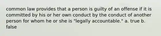 common law provides that a person is guilty of an offense if it is committed by his or her own conduct by the conduct of another person for whom he or she is "legally accountable." a. true b. false