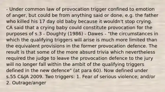 - Under common law of provocation trigger confined to emotion of anger, but could be from anything said or done, e.g. the father who killed his 17 day old baby because it wouldn't stop crying. CA said that a crying baby could constitute provocation for the purposes of s.3 - Doughty (1986) - Dawes - "the circumstances in which the qualifying triggers will arise is much more limited than the equivalent provisions in the former provocation defence. The result is that some of the more absurd trivia which nevertheless required the judge to leave the provocation defence to the jury will no longer fall within the ambit of the qualifying triggers defined in the new defence" (at para 60). Now defined under s.55 C&JA 2009. Two triggers: 1. Fear of serious violence; and/or 2. Outrage/anger