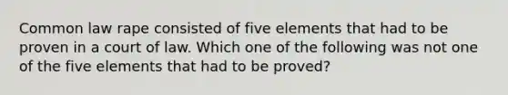 Common law rape consisted of five elements that had to be proven in a court of law. Which one of the following was not one of the five elements that had to be proved?