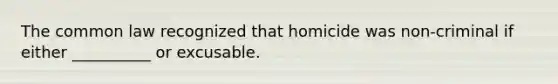 The common law recognized that homicide was non-criminal if either __________ or excusable.