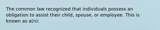 The common law recognized that individuals possess an obligation to assist their child, spouse, or employee. This is known as a(n):