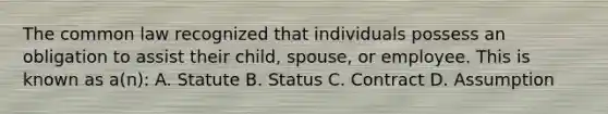 The common law recognized that individuals possess an obligation to assist their child, spouse, or employee. This is known as a(n): A. Statute B. Status C. Contract D. Assumption