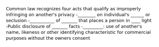 Common law recognizes four acts that qualify as improperly infringing on another's privacy -________ on individual's ______ or seclusion -___________ of _______ that places a person in ____ light -Public disclosure of _______ facts -_________: use of another's name, likeness or other identifying characteristic for commercial purposes without the owners consent