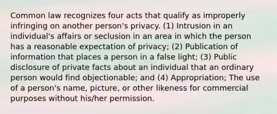 Common law recognizes four acts that qualify as improperly infringing on another person's privacy. (1) Intrusion in an individual's affairs or seclusion in an area in which the person has a reasonable expectation of privacy; (2) Publication of information that places a person in a false light; (3) Public disclosure of private facts about an individual that an ordinary person would find objectionable; and (4) Appropriation; The use of a person's name, picture, or other likeness for commercial purposes without his/her permission.