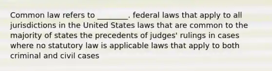 Common law refers to ________. federal laws that apply to all jurisdictions in the United States laws that are common to the majority of states the precedents of judges' rulings in cases where no statutory law is applicable laws that apply to both criminal and civil cases