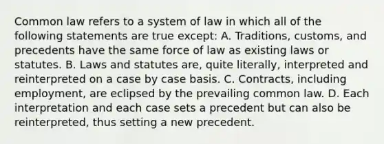 Common law refers to a system of law in which all of the following statements are true except: A. Traditions, customs, and precedents have the same force of law as existing laws or statutes. B. Laws and statutes are, quite literally, interpreted and reinterpreted on a case by case basis. C. Contracts, including employment, are eclipsed by the prevailing common law. D. Each interpretation and each case sets a precedent but can also be reinterpreted, thus setting a new precedent.