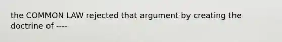 the COMMON LAW rejected that argument by creating the doctrine of ----