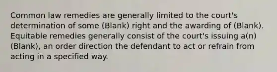 Common law remedies are generally limited to the court's determination of some (Blank) right and the awarding of (Blank). Equitable remedies generally consist of the court's issuing a(n) (Blank), an order direction the defendant to act or refrain from acting in a specified way.