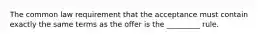 The common law requirement that the acceptance must contain exactly the same terms as the offer is the _________ rule.