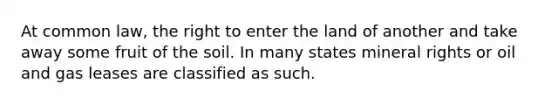 At common law, the right to enter the land of another and take away some fruit of the soil. In many states mineral rights or oil and gas leases are classified as such.