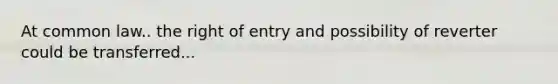 At common law.. the right of entry and possibility of reverter could be transferred...