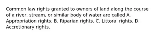 Common law rights granted to owners of land along the course of a river, stream, or similar body of water are called A. Appropriation rights. B. Riparian rights. C. Littoral rights. D. Accretionary rights.