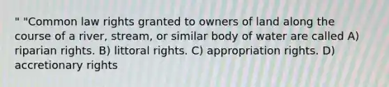 " "Common law rights granted to owners of land along the course of a river, stream, or similar body of water are called A) riparian rights. B) littoral rights. C) appropriation rights. D) accretionary rights