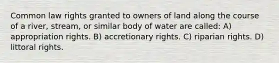 Common law rights granted to owners of land along the course of a river, stream, or similar body of water are called: A) appropriation rights. B) accretionary rights. C) riparian rights. D) littoral rights.