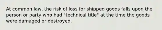 At common law, the risk of loss for shipped goods falls upon the person or party who had "technical title" at the time the goods were damaged or destroyed.