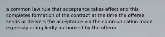 a common law rule that acceptance takes effect and this completes formation of the contract at the time the offeree sends or delivers the acceptance via the communication made expressly or impliedly authorized by the offeror