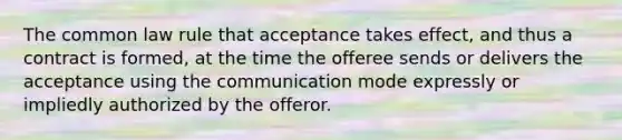 The common law rule that acceptance takes effect, and thus a contract is formed, at the time the offeree sends or delivers the acceptance using the communication mode expressly or impliedly authorized by the offeror.