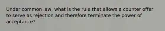 Under common law, what is the rule that allows a counter offer to serve as rejection and therefore terminate the power of acceptance?