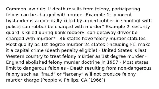 Common law rule: If death results from felony, participating felons can be charged with murder Example 1: innocent bystander is accidentally killed by armed robber in shootout with police; can robber be charged with murder? Example 2: security guard is killed during bank robbery; can getaway driver be charged with murder? - 46 states have felony murder statutes - Most qualify as 1st degree murder 24 states (including FL) make it a capital crime (death penalty eligible) - United States is last Western country to treat felony murder as 1st degree murder - England abolished felony murder doctrine in 1957 - Most states limit to dangerous felonies - Death resulting from non-dangerous felony such as "fraud" or "larceny" will not produce felony murder charge (People v. Philips, CA [1966])