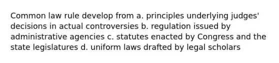 Common law rule develop from a. principles underlying judges' decisions in actual controversies b. regulation issued by administrative agencies c. statutes enacted by Congress and the state legislatures d. uniform laws drafted by legal scholars